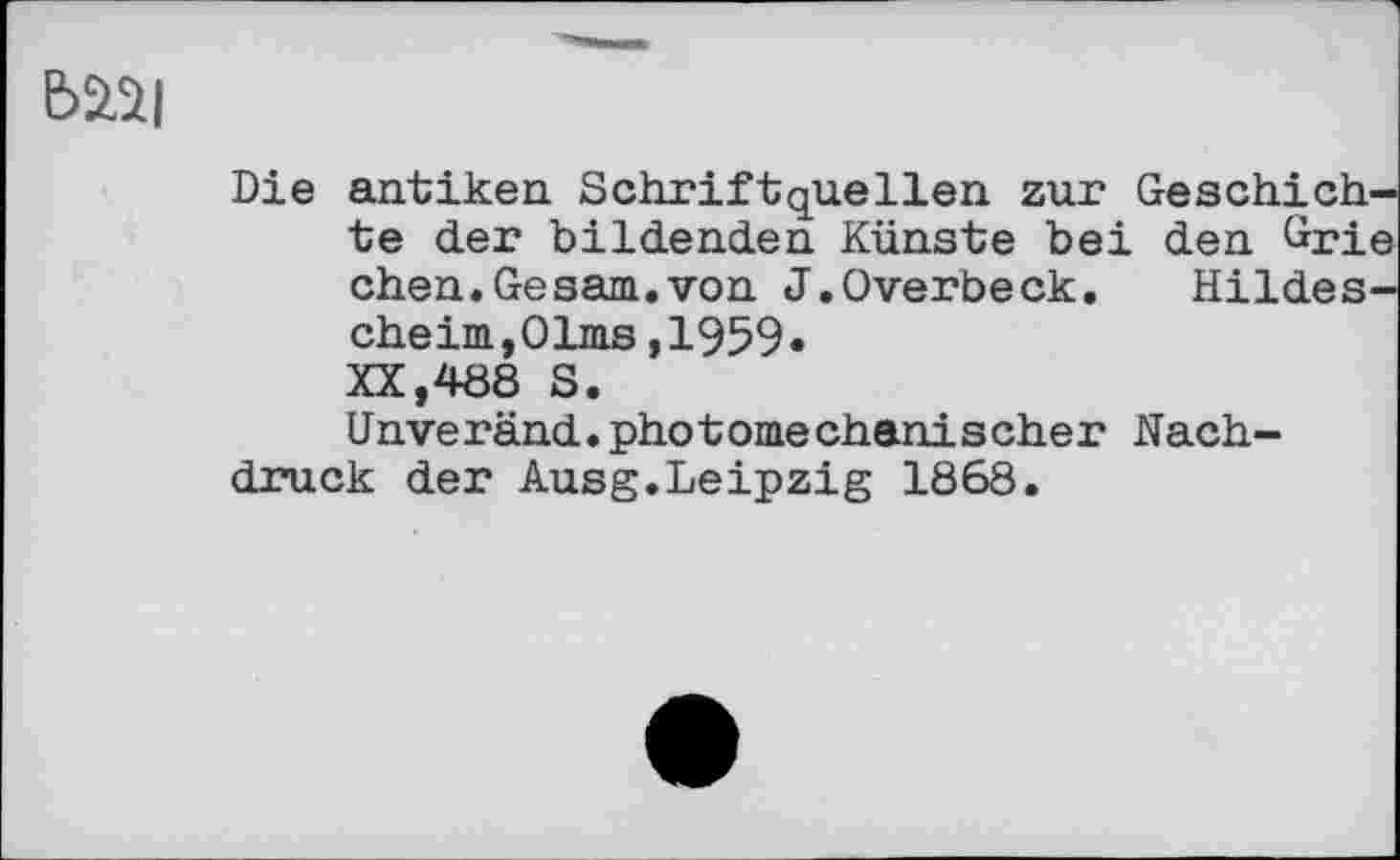 ﻿Ь2.2|
Die antiken. Schrift que lien zur Geschichte der bildenden Künste bei den ürie chen.Gesam.von J.Overbeck. Hildes-cheim,01ms,1959» XX,488 S.
(Jnveränd.photomechanischer Nachdruck der Ausg.Leipzig 1868.